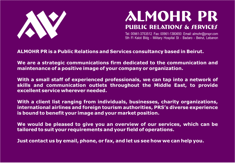 ALMOHR PR is a Public Relations and Services consultancy based in Beirut, Lebanon.

We are a strategic communications firm dedicated to the communication and maintenance of a positive image of your company or organization.

With a small staff of experienced professionals, we can tap into a network of skills and communication outlets throughout the Middle East, to provide excellent service wherever needed.

With a client list ranging from individuals, businesses, charity organizations, international airlines and foreign tourism authorities, PRSs diverse experience is bound to benefit your image and your market position.

We would be pleased to give you an overview of our services, which can be tailored to suit your requirements and your field of operations.

Just contact us by email, phone, or fax, and let us see how we can help you. 